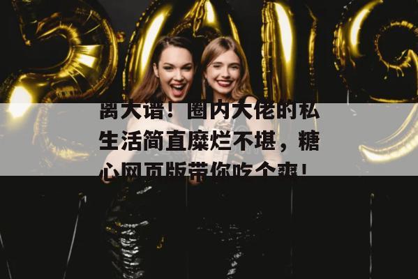 离大谱！圈内大佬的私生活简直糜烂不堪，糖心网页版带你吃个爽！