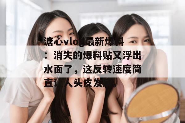 溏心vlog最新爆料：消失的爆料贴又浮出水面了，这反转速度简直让人头皮发麻。