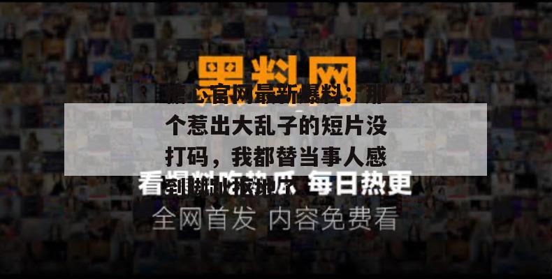 糖心官网最新爆料：那个惹出大乱子的短片没打码，我都替当事人感到脚趾抠地了。