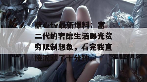 糖心tv最新爆料：富二代的奢靡生活曝光贫穷限制想象，看完我直接沉默了十分钟。