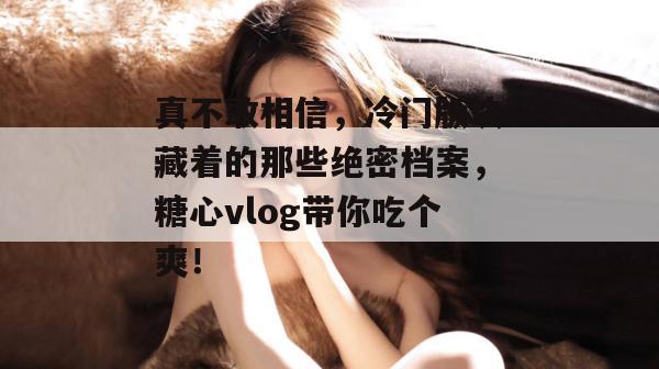 真不敢相信，冷门版块藏着的那些绝密档案，糖心vlog带你吃个爽！